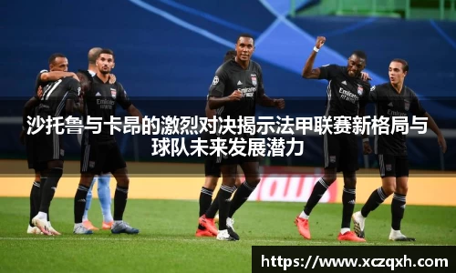 沙托鲁与卡昂的激烈对决揭示法甲联赛新格局与球队未来发展潜力